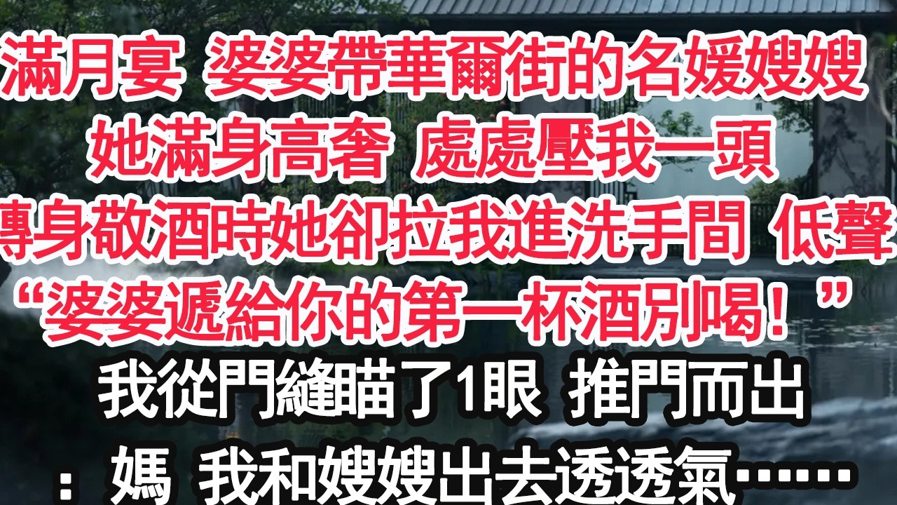 滿月宴 婆婆帶華爾街的名媛嫂嫂她滿身高奢 處處壓我一頭 轉身敬酒時她卻拉我進洗手間 低聲“婆婆遞給你的第一杯酒別喝！”我從門縫瞄了1眼 推門而出：媽 我和嫂嫂出去透透氣……【顧亞男】【大女主】【婚姻】