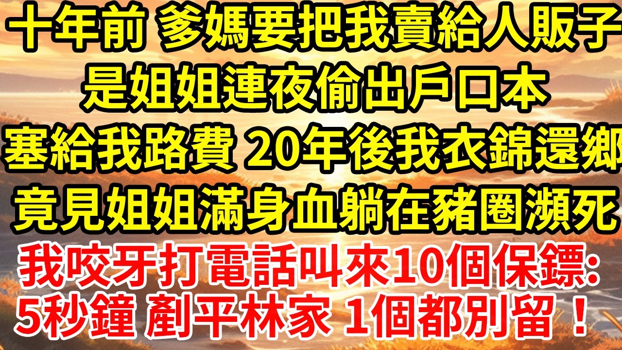 十年前 爹媽要把我賣給人販子是姐姐連夜偷出戶口本塞給我路費 20年後我衣錦還鄉竟見姐姐滿身血躺在豬圈瀕死我咬牙打電話叫來10個保鏢:5秒鐘 剷平林家 1個都別留！