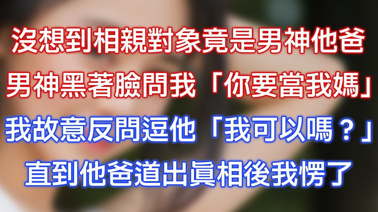 沒想到相親對象竟是男神他爸，男神黑著臉問我：「你要當我媽？」我故意反問逗他「我可以嗎？」直到他爸道出真相後我愣了！