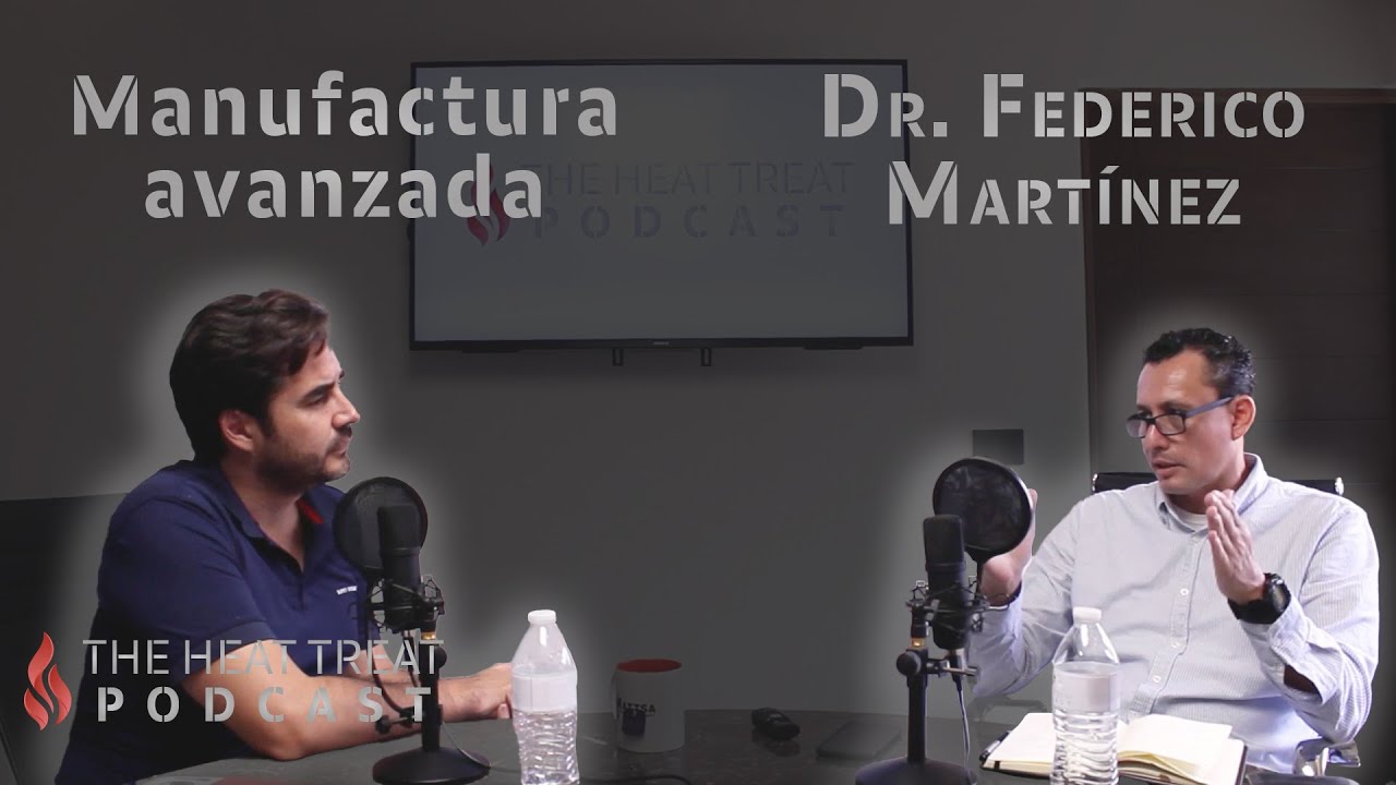 Manufactura avanzada | Dr. Federico Martínez | THE HEAT TREAT PODCAST EN ESPAÑOL #017