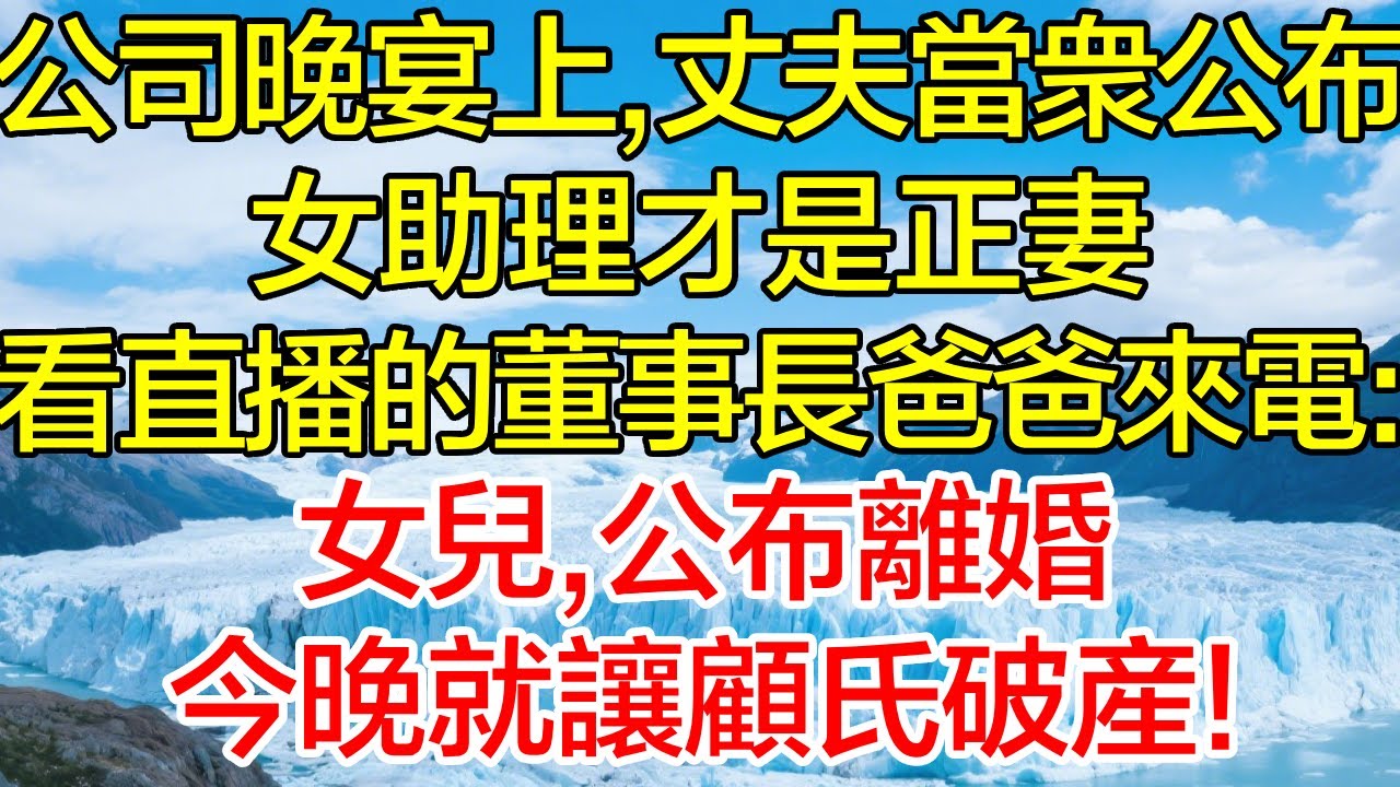 公司晚宴上，丈夫當眾公佈女助理才是正妻，正看直播的董事長爸爸來電：女兒，公布離婚，今晚就讓顧氏破產！