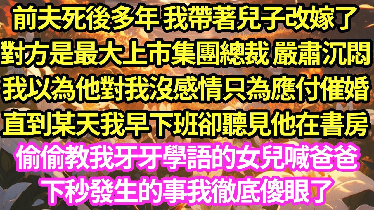 前夫死後多年 我帶著兒子改嫁了，對方是最大上市集團總裁 嚴肅沉悶，我以為他對我沒感情只為應付催婚，直到某天我早下班卻聽見他在書房偷偷教我牙牙學語的女兒喊爸爸，下秒發生的事我徹底傻眼了#甜寵#小說#霸總