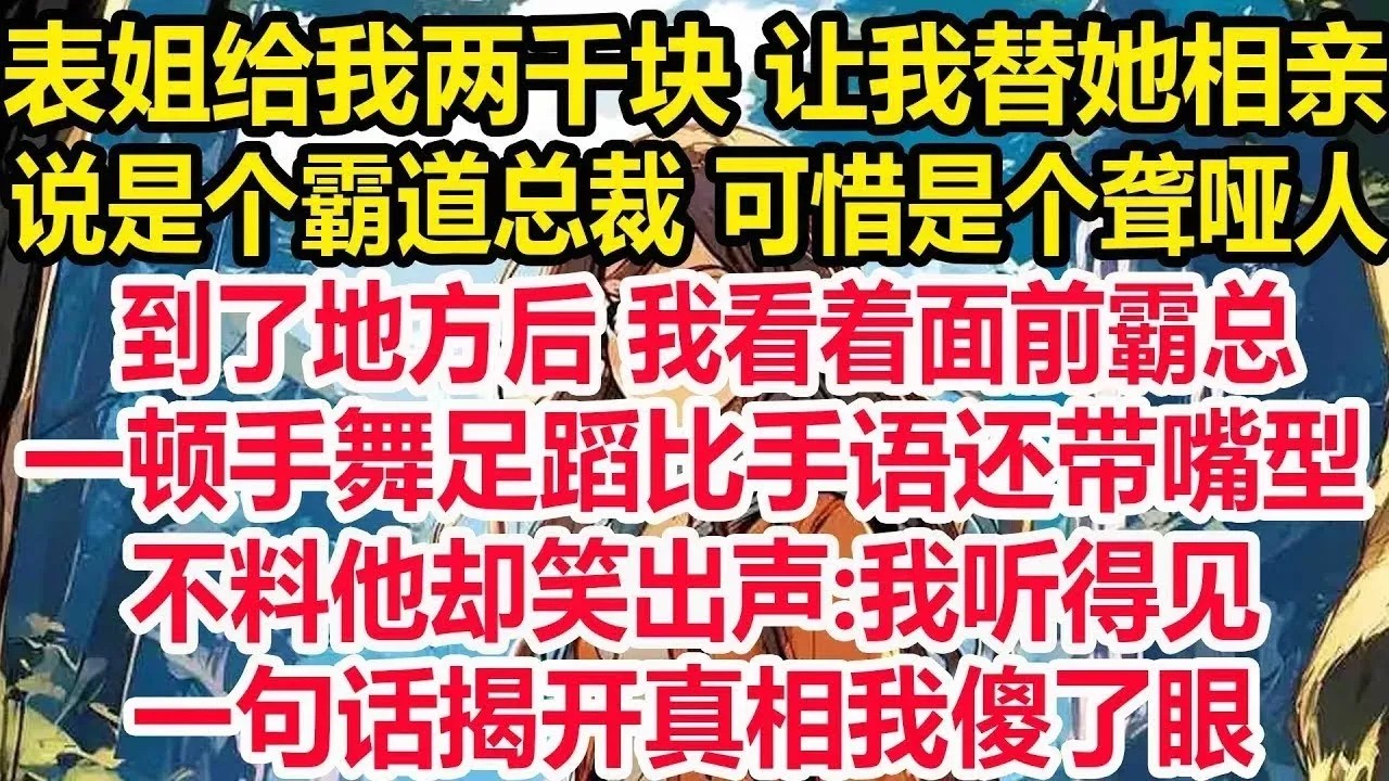 表姐给我两千块 让我替她相亲，说是个霸道总裁 可惜是个聋哑人，到了地方后 我看着面前霸总，一顿手舞足蹈比手语还带嘴型。不料他却笑出声：我听得见。一句话揭开真相我傻了眼！