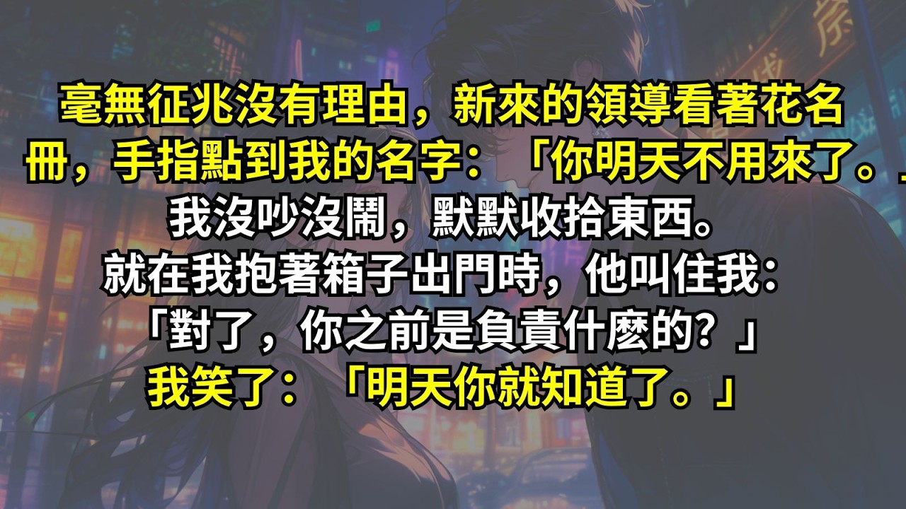 毫無征兆沒有理由，新來的領導看著花名冊，手指點到我的名字：「你明天不用來了。」我沒吵沒鬧，默默收拾東西。就在我抱著箱子出門時，他叫住我：「對了，你之前是負責什麽的？」我笑了：「明天你就知道了。」