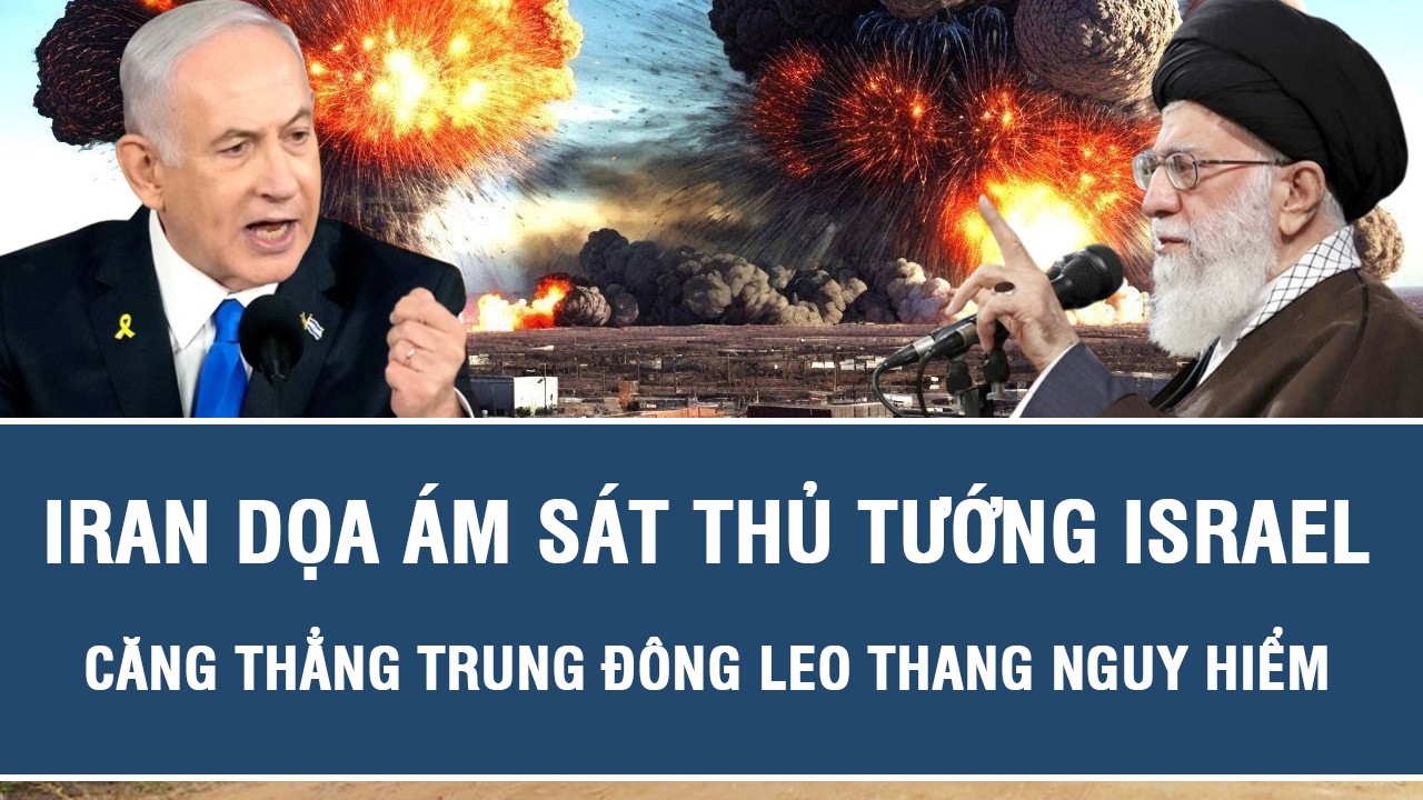 Iran dọa ám sát Thủ tướng Israel, căng thẳng Trung Đông leo thang nguy hiểm