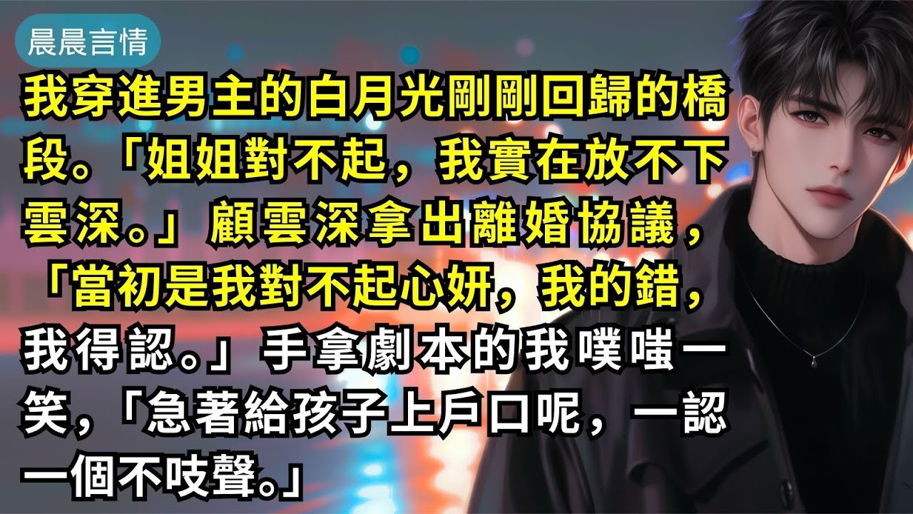 我穿進男主的白月光剛剛回歸的橋段。「姐姐對不起，我實在放不下雲深。」顧雲深拿出離婚協議，「當初是我對不起心妍，我的錯，我得認。」手拿劇本的我噗嗤一笑，「急著給孩子上戶口呢，一認一個不吱聲。」