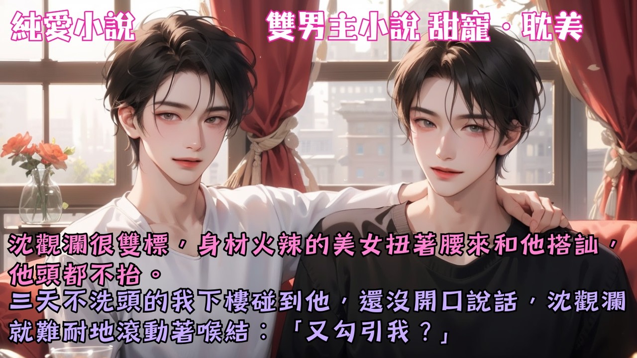 【耽美甜寵】沈觀瀾很雙標，美女扭著腰來和他搭訕，他頭都不抬。三天不洗頭的我下樓碰到他，還沒說話，沈觀瀾就難耐地滾動著喉結：「又勾引我？」#【我真沒釣你】 #小說 #故事 #爽文 #完結 #BL
