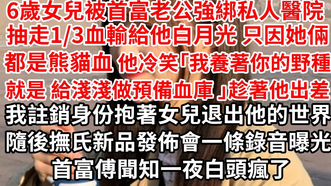 6歲女兒被首富老公強綁私人醫院 抽走1/3血輸給他白月光，只因都是她倆熊貓血「我養著你的野種就是給淺淺做預備血庫 」趁著他出差 我註銷身份抱著女兒退出他的世界，隔天一條錄音曝光 首富一夜白頭瘋了