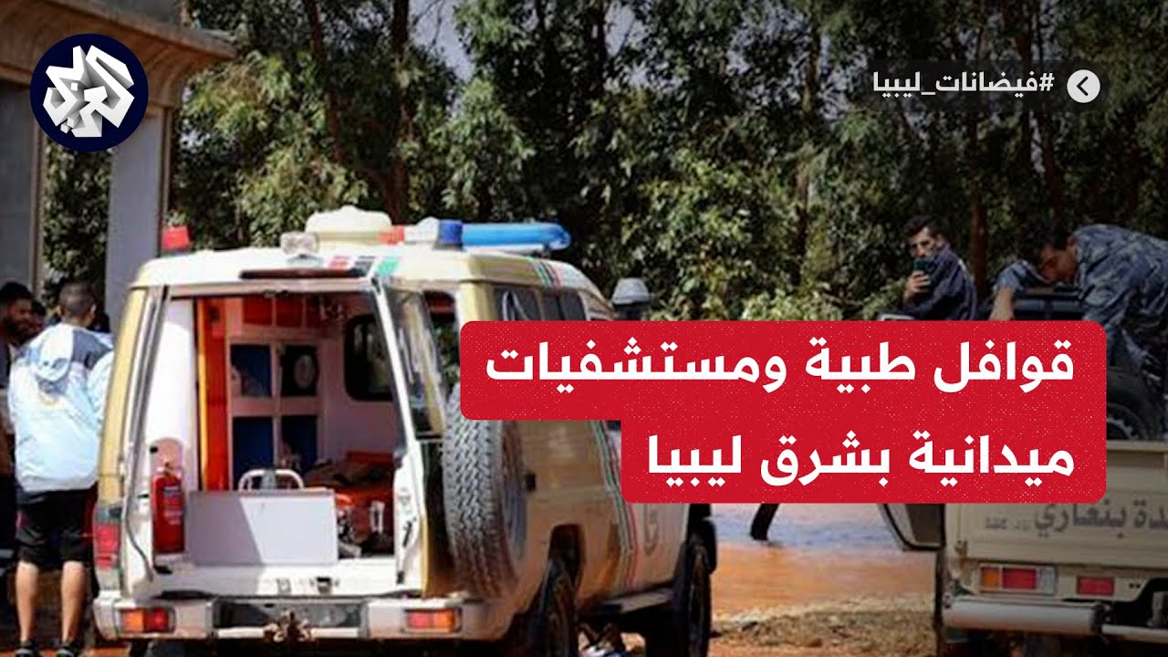 ليبيا.. 6 قوافل طبية و5 مستشفيات ميدانية في هذه المدن.. إليكم آخر التحديثات