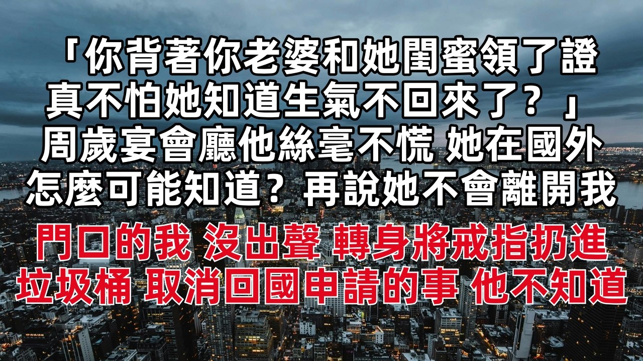 「你背著你老婆和她閨蜜領了證 真不怕她知道生氣不回來了？」周歲宴會廳他絲毫不慌 「她在國外怎麼可能知道？再說她不會離開我的」門口的我 沒出聲 轉身將戒指扔進垃圾桶 取消回國申請的事 他不知道……