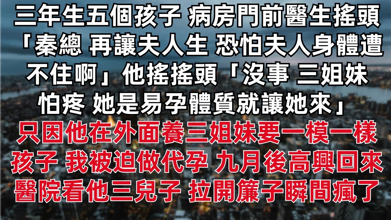 三年生五個孩子 病房門前醫生搖頭 「秦總再讓夫人生 恐怕夫人身體遭不住啊」他搖搖頭 三姐妹怕疼 她是易孕體質就讓她來 只因他在外面養三姐妹要一模一樣的孩子 我被迫做代孕 九月後高興回來醫院看他三兒子