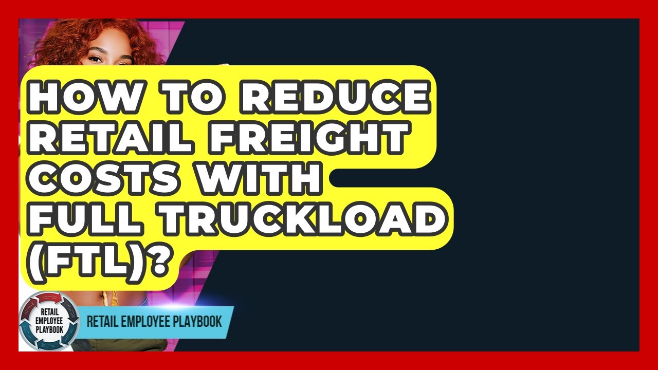 How To Reduce Retail Freight Costs With Full Truckload (FTL)? - Retail Employee Playbook
