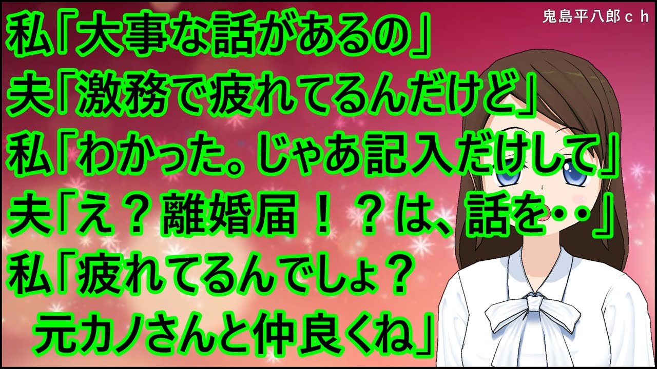 【スカッとする話】私「大事な話があるの」夫「激務で疲れてるんだけど」私「わかった。じゃあ記入だけしてくれる？」夫「え？離婚届！？は、話を・・」私「疲れてるんでしょ？元カノさんと仲良くね」