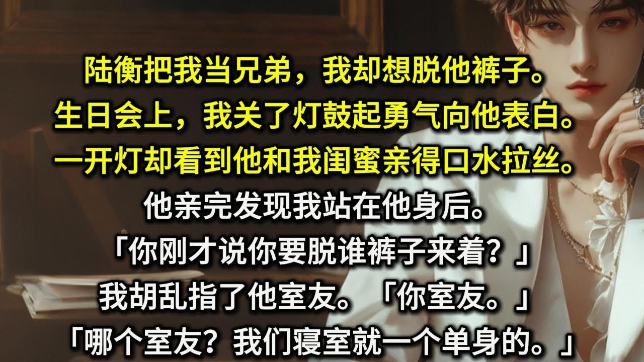 陆衡把我当兄弟。我却想脱他裤子。生日会上，我关了灯鼓起勇气向他表白。一开灯却看到他和我闺蜜亲得口水拉丝。他亲完发现我站在他身后。「你刚才说你要脱谁裤子来着？」我胡乱指了他室友。「你室友。」