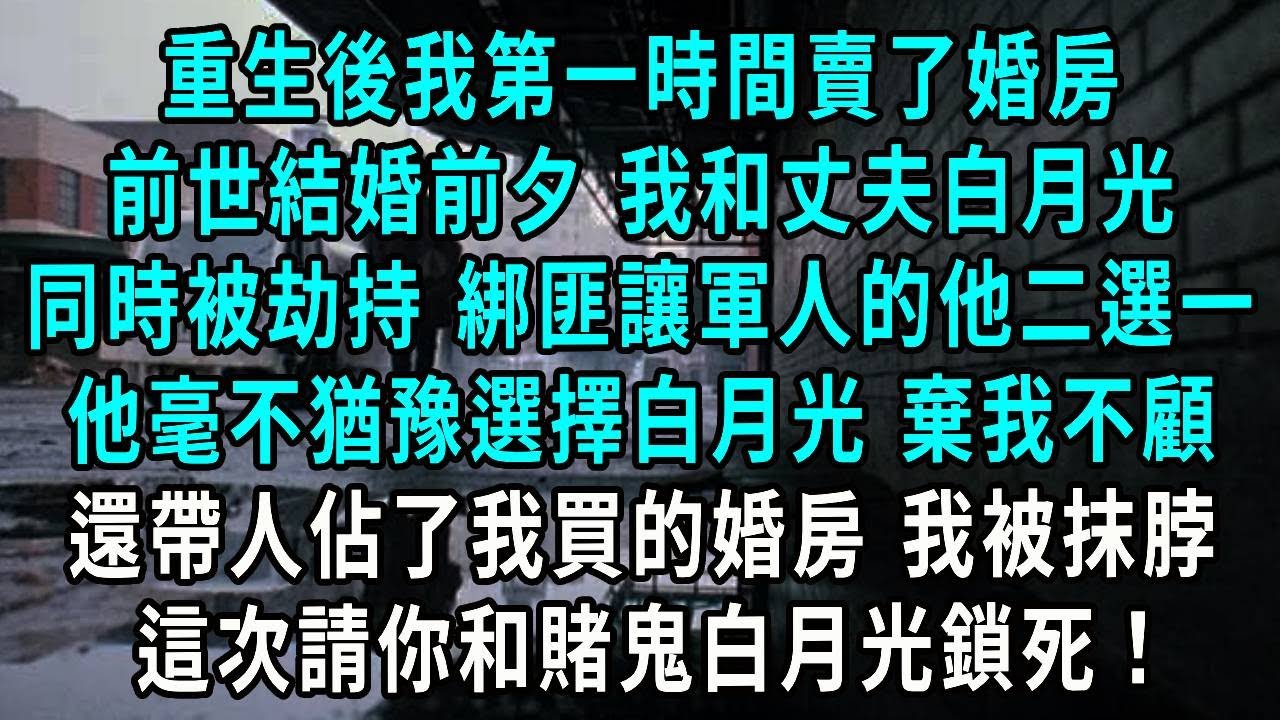 重生後我第一時間賣了婚房，前世結婚前夕 我和丈夫白月光，同時被劫持 綁匪讓軍人的他二選一，他毫不猶豫選擇白月光 棄我不顧，還帶人佔了我買的婚房 我被抹脖，這次請你和賭鬼白月光鎖死！