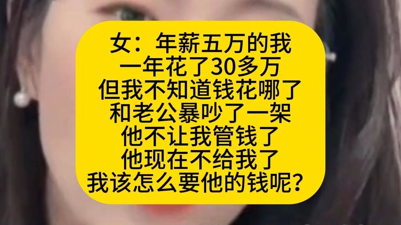 女：年薪五万的我 一年花了30多万 但我不知道钱花哪了 和老公暴吵了一架 他不让我管钱了 他现在不给我了 我该怎么要他的钱呢？