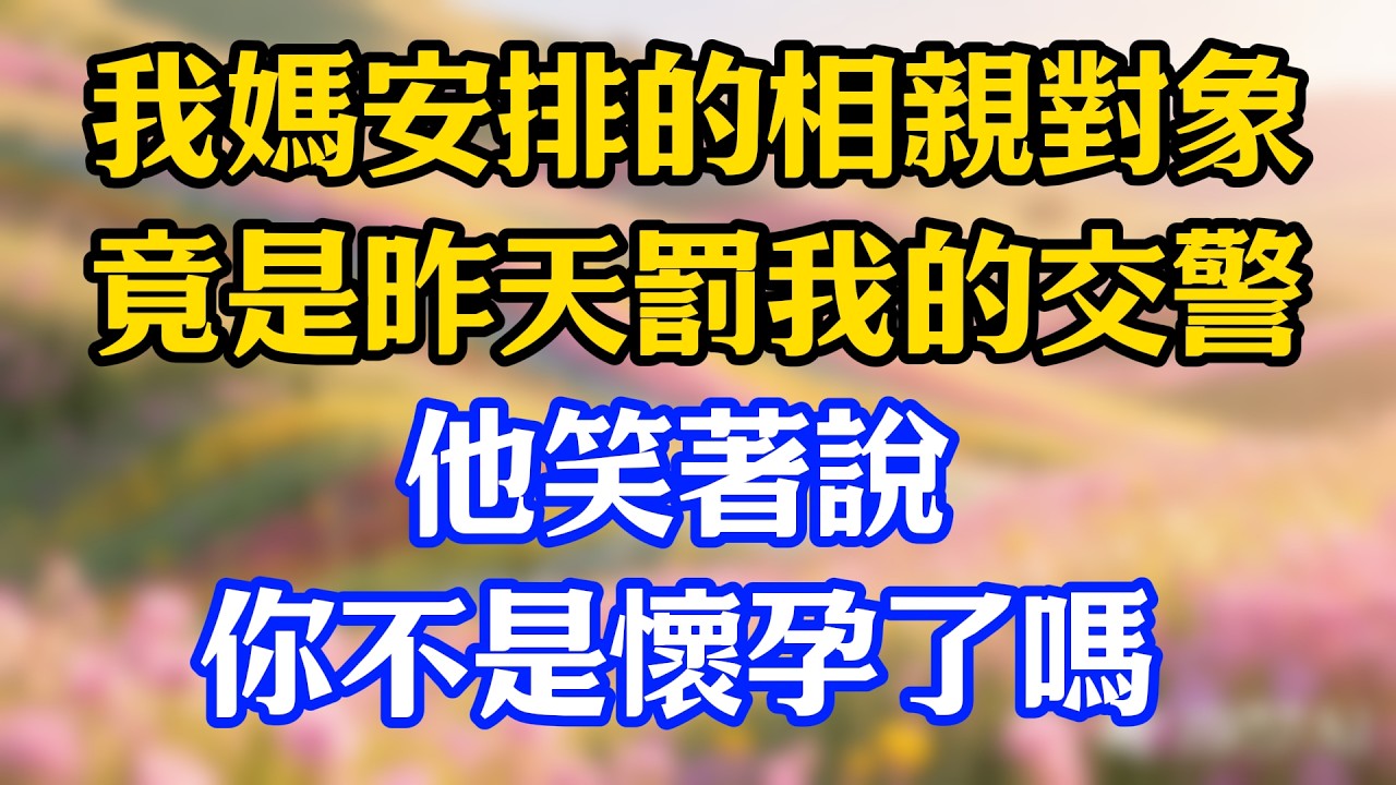 我媽安排的相親對象，竟是昨天罰我的交警，他笑著說：你不是懷孕了嗎#爽文#情感故事