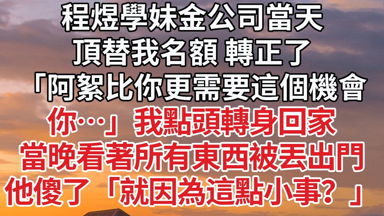 【完結】程煜學妹金公司當天，頂替我名額 轉正了，「阿絮比你更需要這個機會，你…」我點頭轉身回家，當晚看著所有東西被丟出門，他傻了「就因為這點小事？」