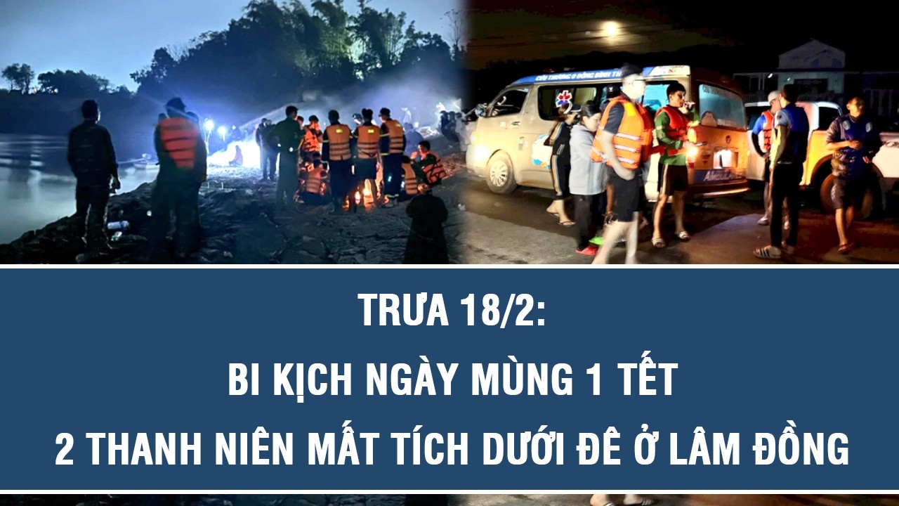 Trưa 18/2: Bi kịch ngày mùng 1 Tết: 2 thanh niên mất tích dưới đê ở Lâm Đồng, hé lộ diễn biến xót xa