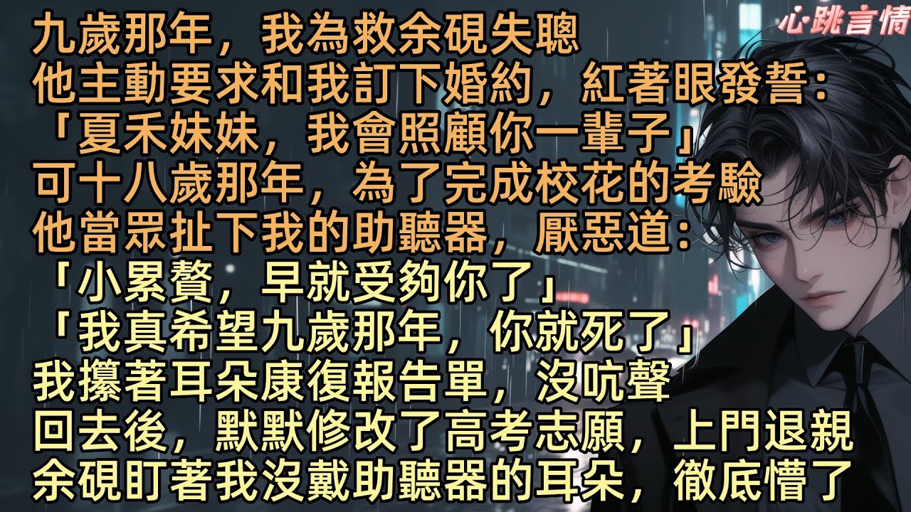 【願你那日並未生還】九歲那年，我為救余硯失聰，他主動要求和我訂婚約：「夏禾妹妹，我會照顧你一輩子」可十八歲那年，為了完成校花的考驗，他扯下我助聽器：「小累贅，早就受夠你了」我攥著耳朵康復報告單，沒吭聲
