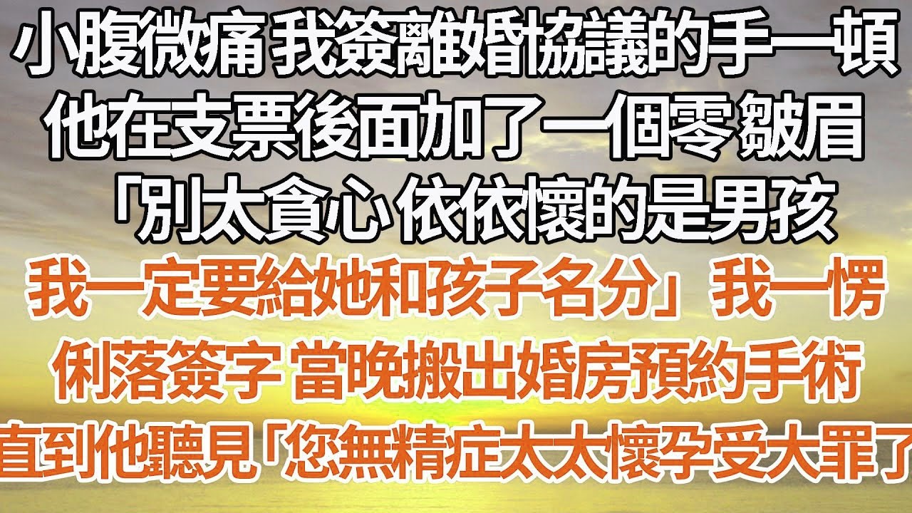 【完結】小腹微痛 我簽離婚協議的手一頓，他在支票後面加了一個零 皺眉，「別太貪心 依依懷的是男孩，我一定要給她和孩子名分」我一愣，俐落簽字 當晚搬出婚房預約手術，直到他聽見「您無精症太太懷孕受大罪了」