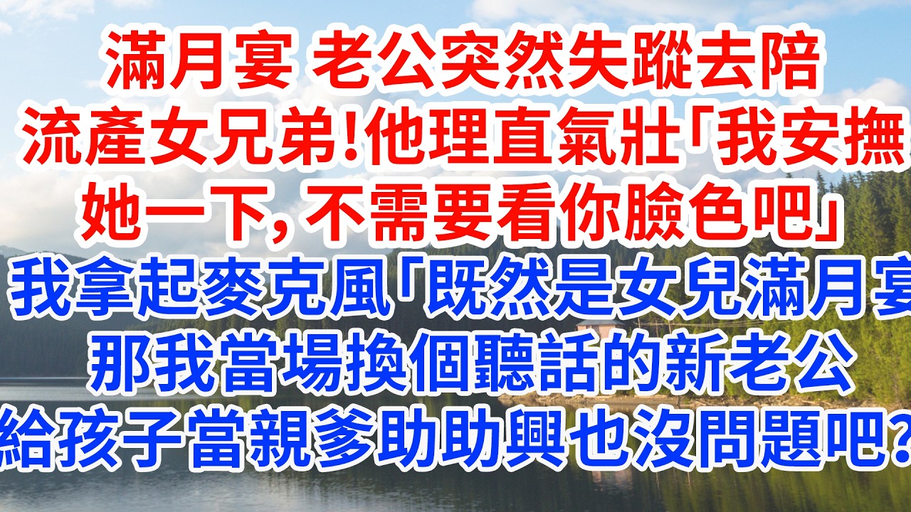 滿月宴 老公突然失蹤去陪流產女兄弟。他理直氣壯「我安撫她一下，不需要看你臉色吧」我拿起麥克風「那既然是滿月宴，那我當場換個聽話的新老公給孩子當親爹助助興，也沒問題吧？」