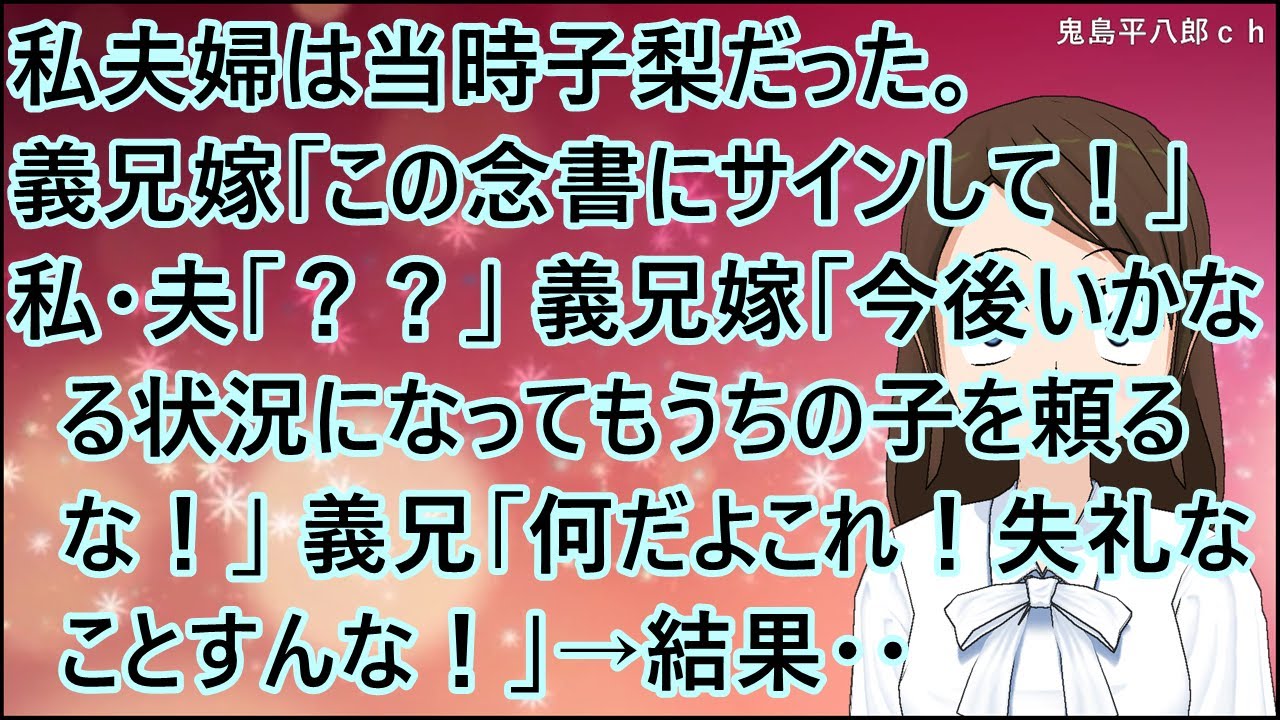 【スカッとする話】私夫婦は当時子梨だった。義兄嫁「この念書にサインして！」私・夫「？？」義兄嫁「今後いかなる状況になってもうちの子を頼るな！」義兄「何だよこれ！失礼なことすんな！」→結果・・