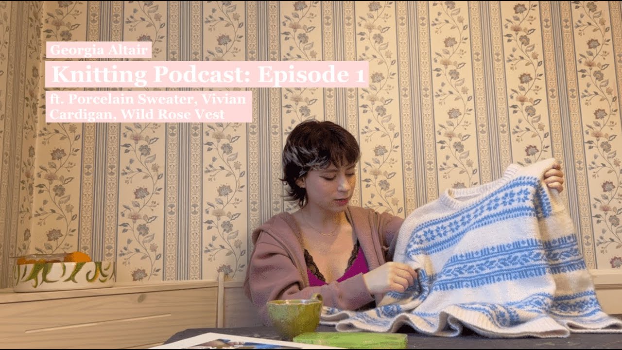 Georgia Altair Knitting Podcast Episode 1. ft Porcelain Sweater, Vivian Cardigan, Wild Rose Vest