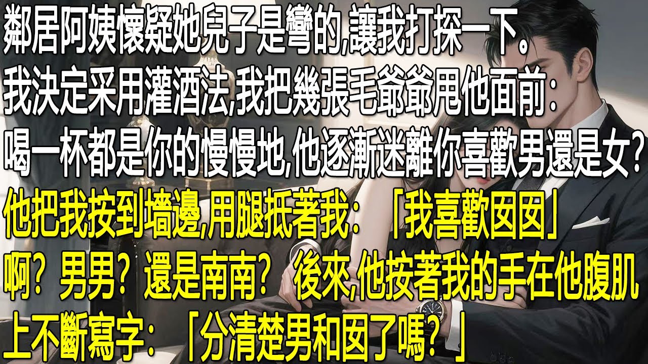 邻居阿姨怀疑儿子是弯的，让我帮忙打探。我甩出钞票，用灌酒的办法套话。他喝醉后将我抵在墙边，说喜欢“囡囡”，我听着迷糊。随后他按住我的手在腹肌上写字，还反问我：“分清楚男和囡了吗？”