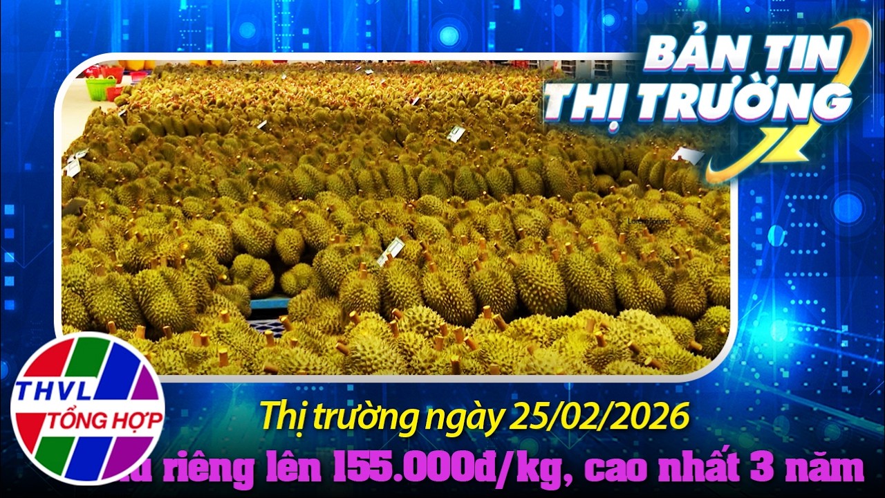 Bản tin thị trường (25/02/2026): Sầu riêng lên 155.000 đ/kg, cao nhất 3 năm