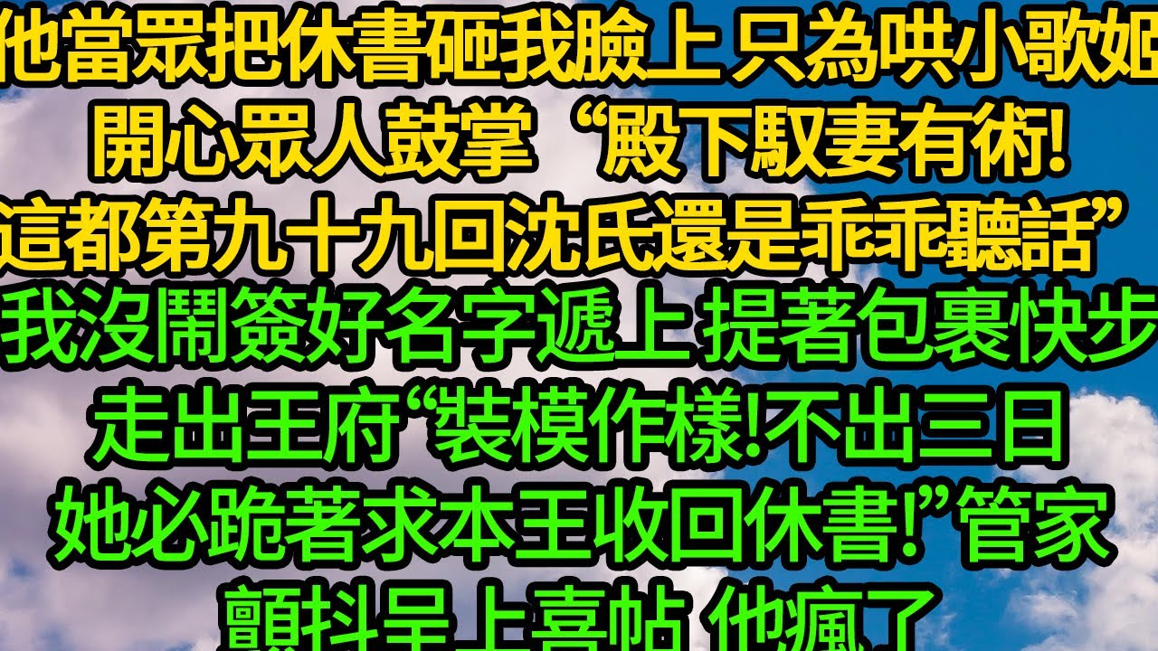 他一紙休書砸在我臉上 只為哄小歌姬開心，眾人鼓掌“殿下馭妻有術!這都第九十九回沈氏還是乖乖聽話”我沒鬧簽好名字遞上 提著包裹快步走出王府“裝模作樣!不出三日，她必跪著求本王收回休書!”