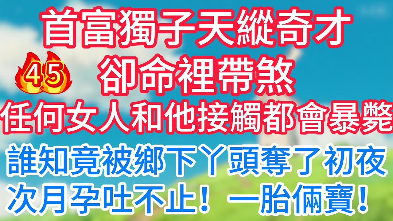 第四十五集：首富獨子天縱奇才卻命裡帶煞！任何女人和他接觸都會暴斃！誰知竟被鄉下丫頭奪了初夜，次月孕吐不止！一胎倆寶！