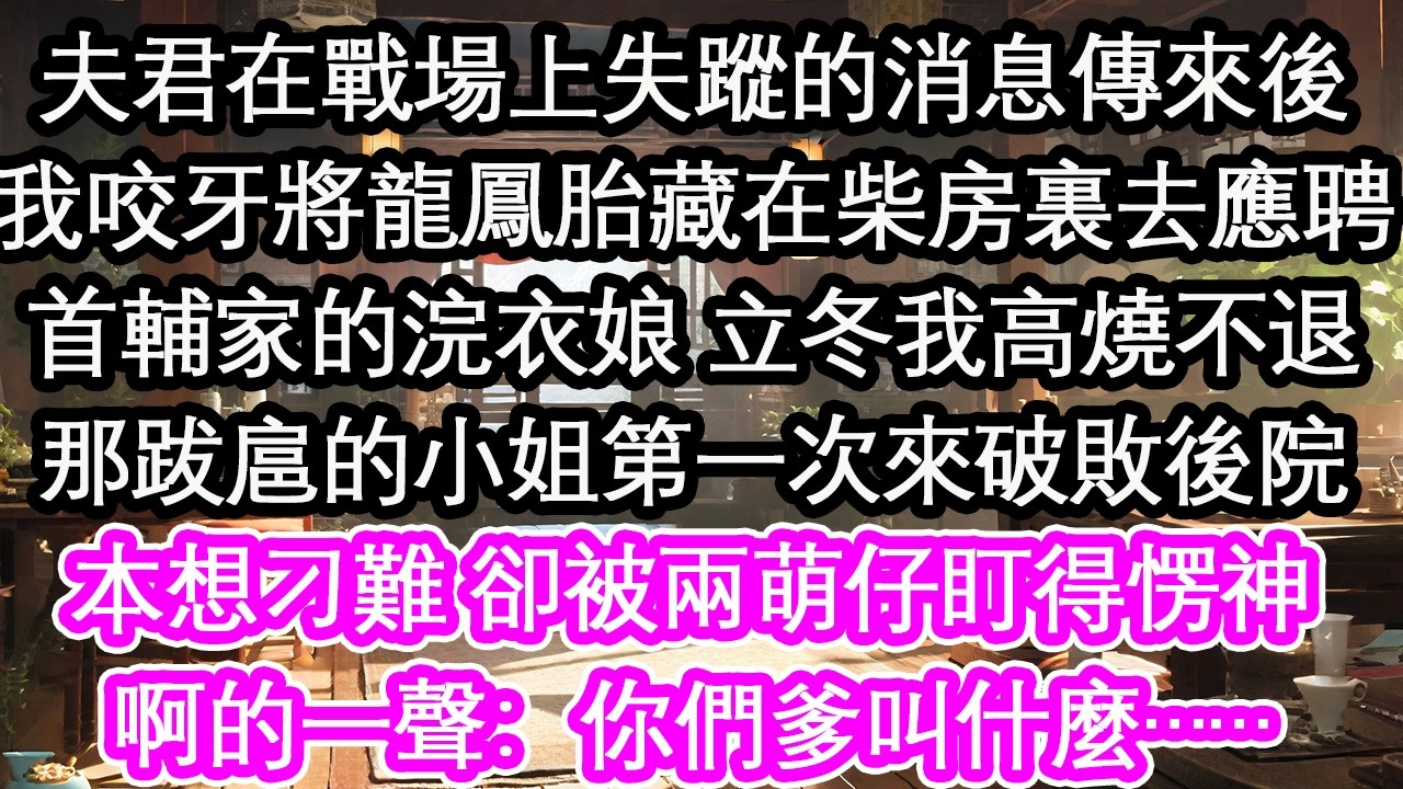 夫君在戰場上失蹤的消息傳來後我咬牙將龍鳳胎藏在柴房裏去應聘首輔家的浣衣娘 立冬我高燒不退那跋扈的小姐第一次來破敗後院本想刁難 卻被兩萌仔盯得愣神啊的一聲：你們爹叫什麼……【花開】【愛情】【生活】