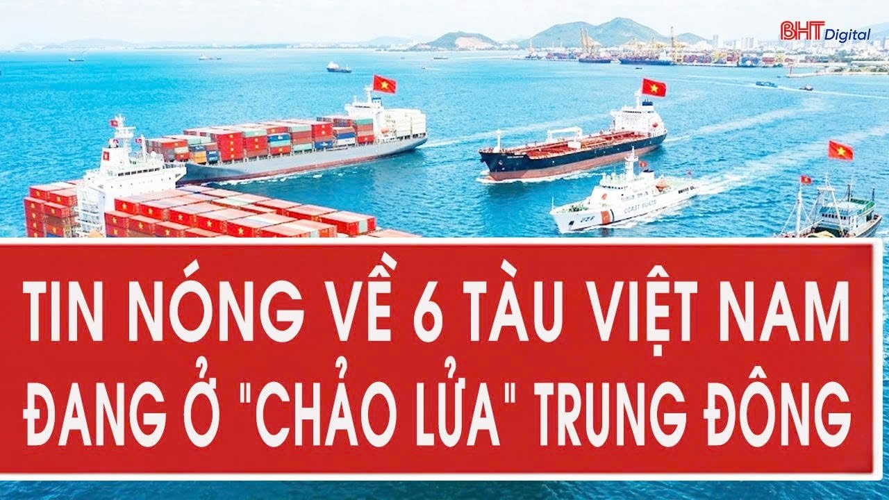 Tin nóng về 6 tàu Việt Nam đang ở “chảo lửa” Trung Đông