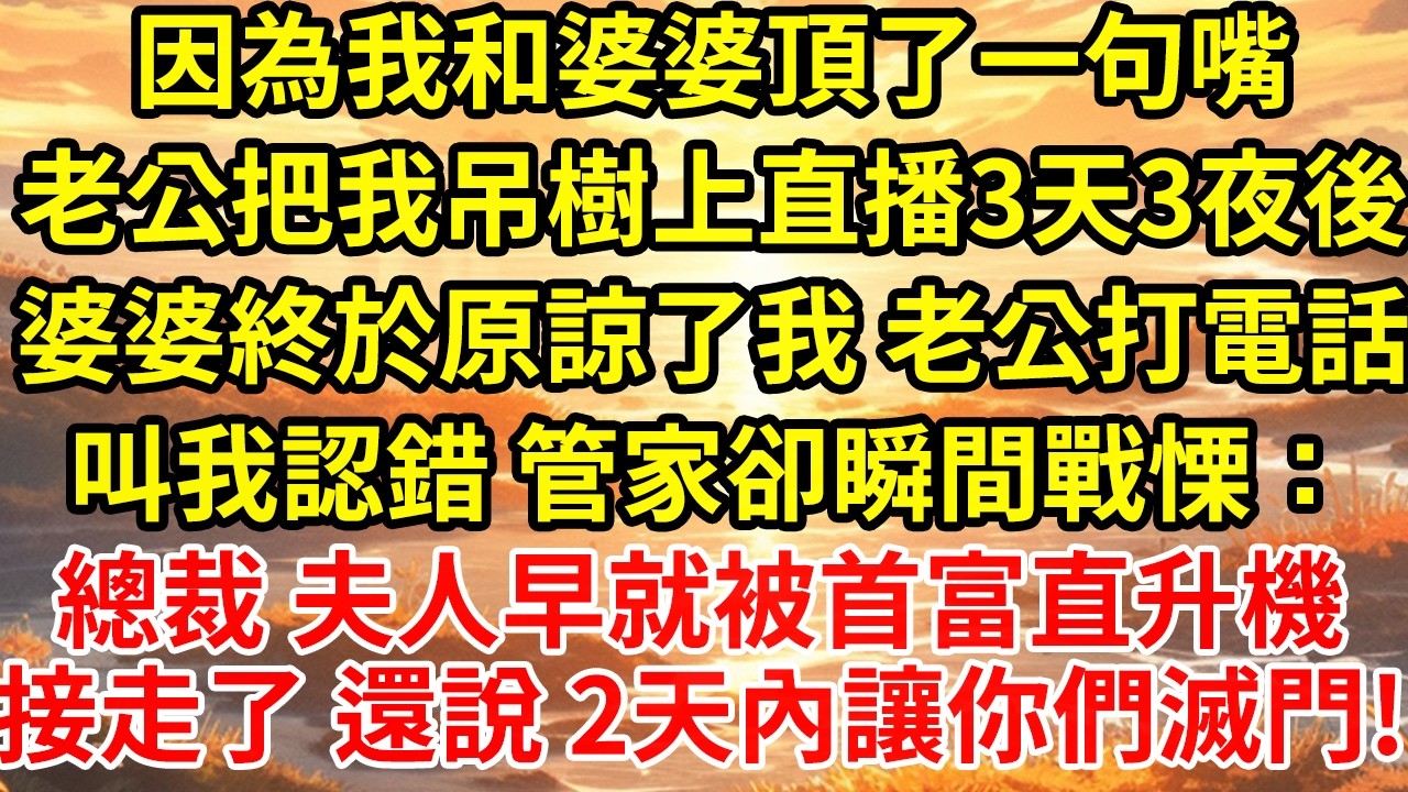因為我和婆婆頂了一句嘴老公把我吊樹上直播3天3夜後婆婆終於原諒了我 老公打電話叫我認錯 管家卻瞬間戰慄：總裁 夫人早就被首富直升機接走了 還說 2天內讓你們滅門!