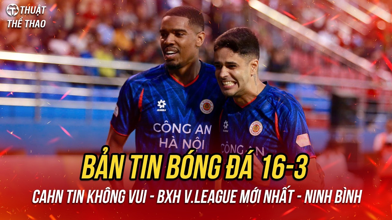 Bóng đá hôm nay 16-3 | CAHN nhận tin dữ, lý do Ninh Bình sa sút, đua vô địch V-League căng