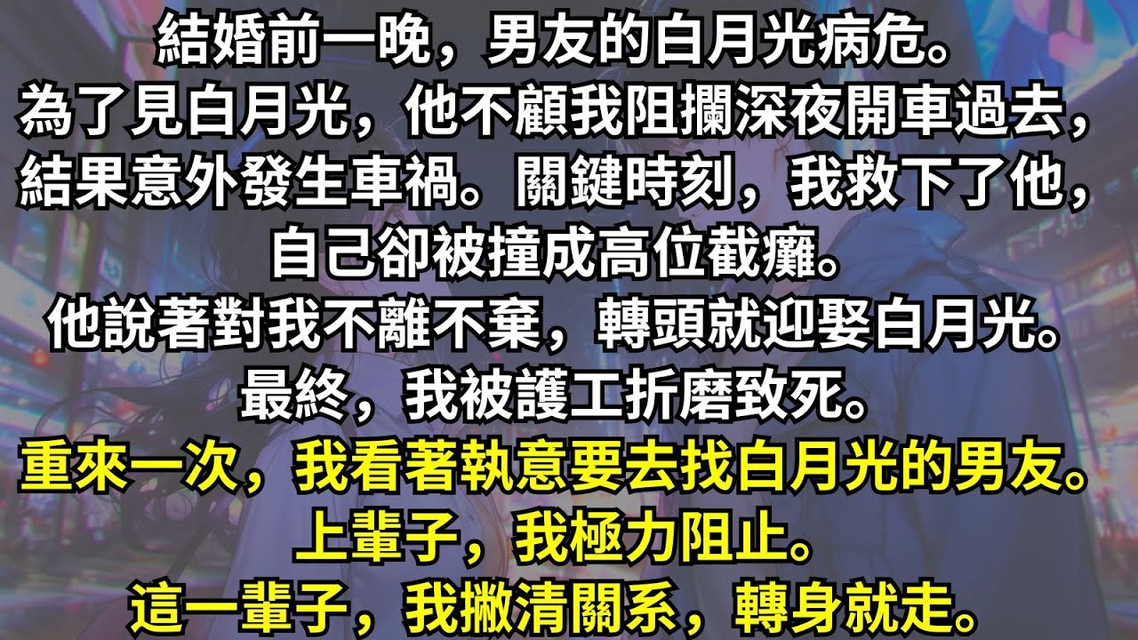結婚前夕，男友為了見病危的白月光，不顧我的勸阻深夜開車出了車禍，而我為救他高位截癱。他嘴裏說著對我不離不棄，轉頭就迎娶白月光進門。重來一次，我看著執意要去找白月光的男友，我撇清關系，轉身就走