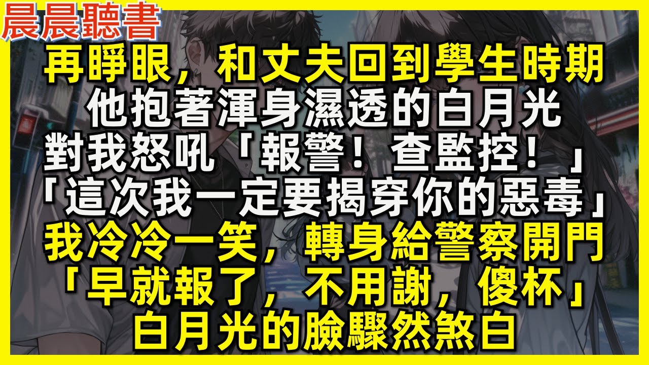 再睜眼，和丈夫回到學生時期，他抱著渾身濕透的白月光怒吼道「報警！查監控！這次我一定要揭穿你的惡毒！」我轉身給警察開門「早就報了，不用謝，傻杯」白月光的臉驟然煞白