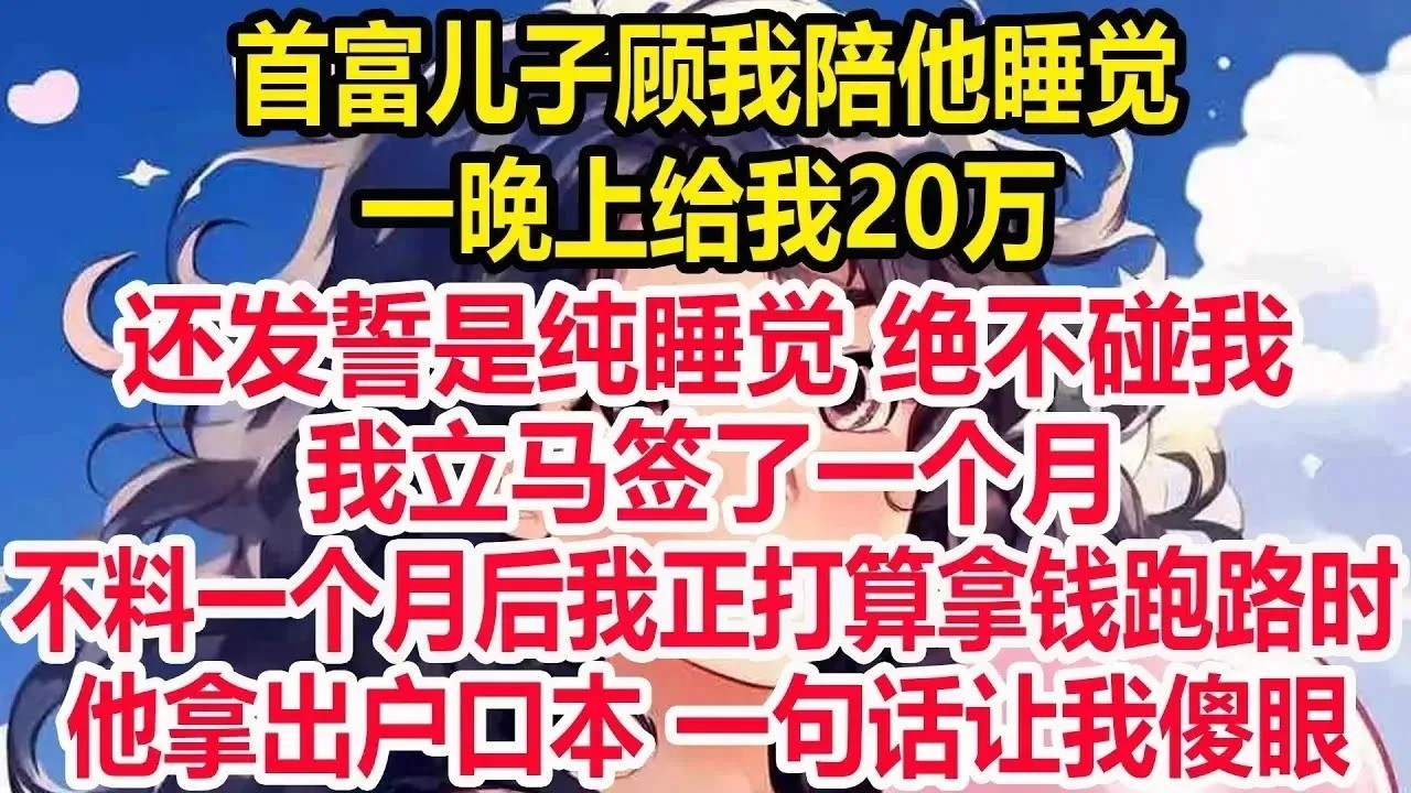 首富儿子顾我陪他睡觉，一晚上给我20万 ，还发誓是纯睡觉 绝不碰我，我立马签了一个月，不料一个月后我正打算拿钱跑路时，他拿出户口本 一句话让我傻眼。