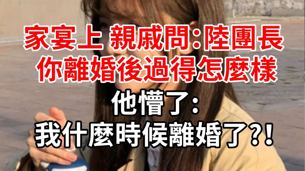 家宴上,親戚問陸團長離婚後過得怎麼樣,他懵了:我什麼時候離婚了?