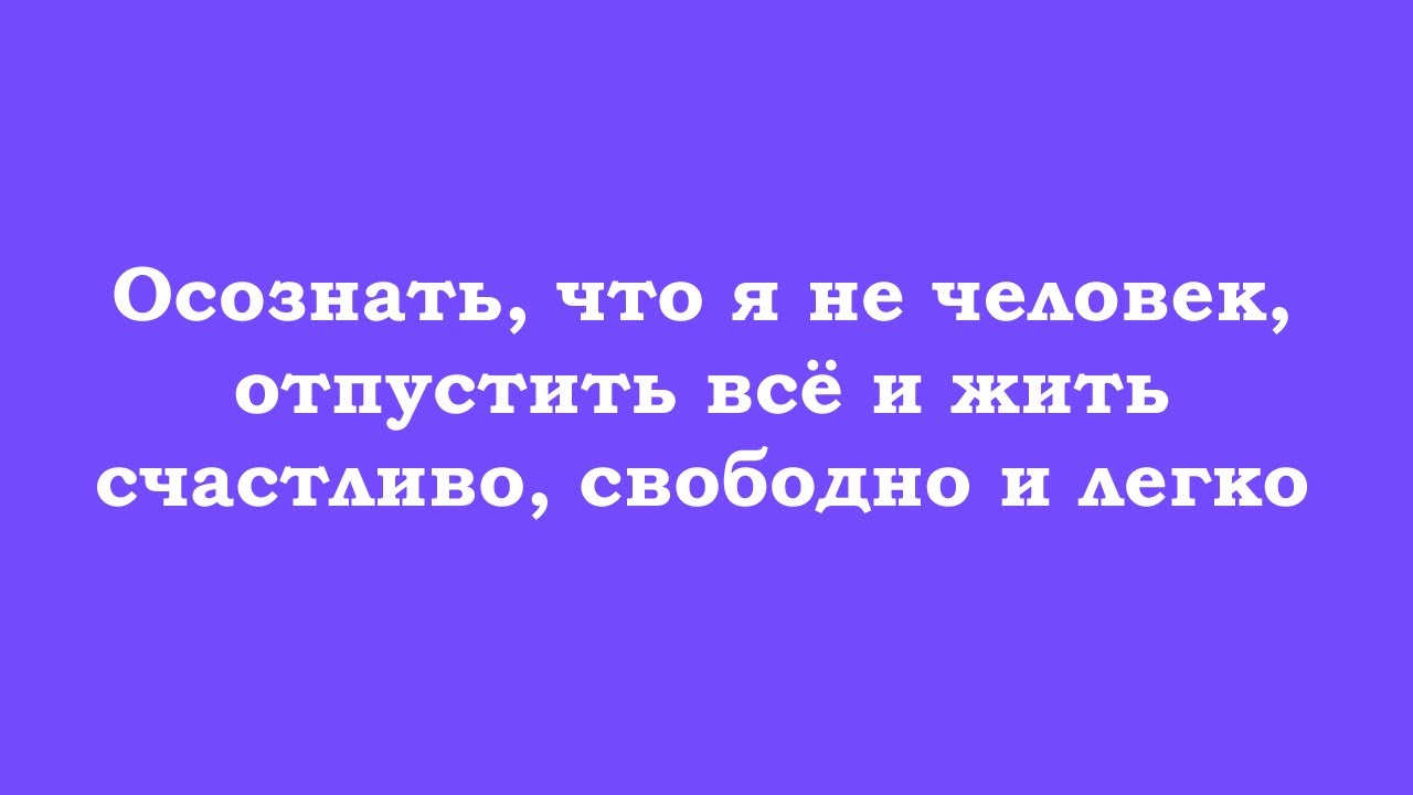 Осознать, что я не человек, отпустить всё и жить счастливо, свободно и легко