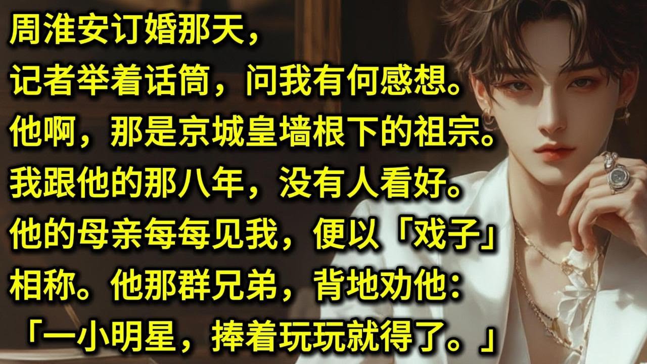 周淮安订婚那天，记者举着话筒，问我有何感想。他啊，那是京城皇墙根下的祖宗。我跟他的那八年，没有人看好。他的母亲每每见我，便以「戏子」相称。他那群兄弟，背地劝他：「一小明星，捧着玩玩就得了。」