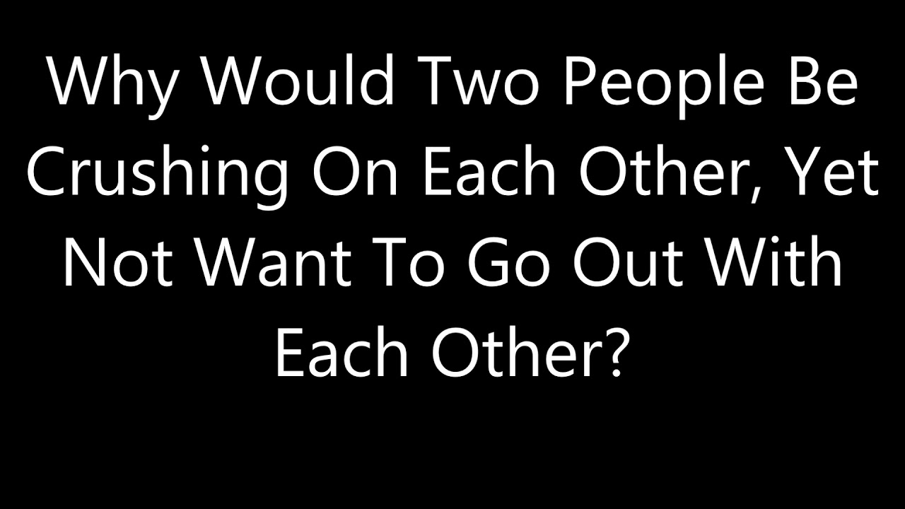 Why Would Two People Be Crushing On Each Other, Yet Not Want To Go Out With Each Other?