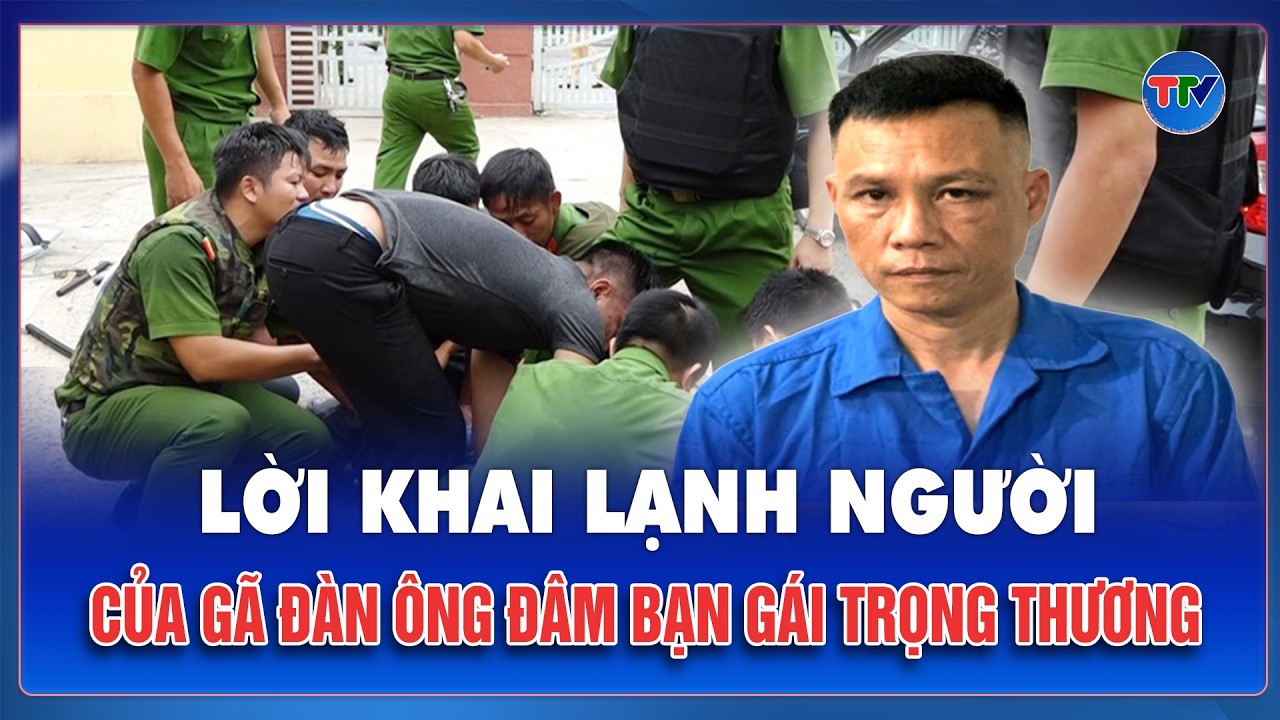 Tối 24/2: Lời khai lạnh người của gã đàn ông cuồng ghen, tấn công bạn gái vì bị chia tay