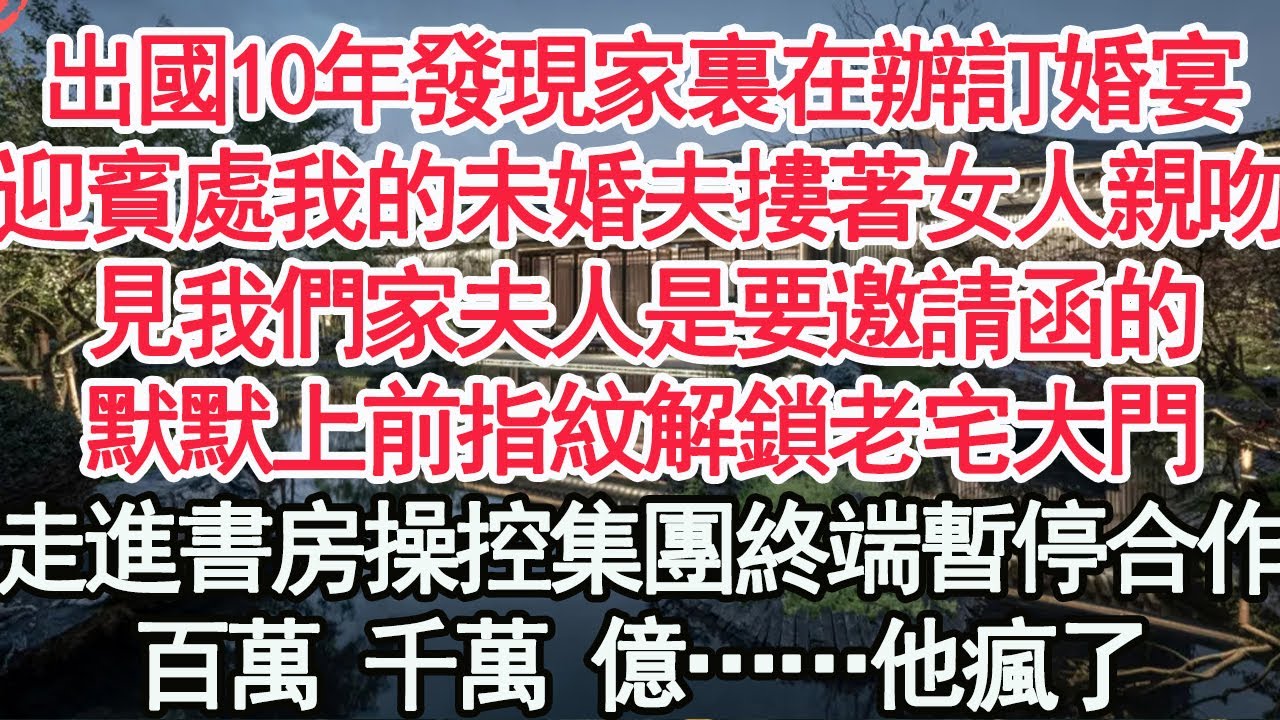 出國10年發現家裏在辦訂婚宴，迎賓處我的未婚夫摟著女人親吻，你是誰 見我們家夫人是要邀請函的，默默上前指紋解鎖老宅大門，走進書房操控集團終端 暫停合作，百萬 千萬 億……他瘋了【顧亞男】【高光女主】