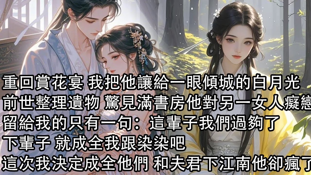 【一口氣看完】重回賞花宴 我把他讓給一眼傾城的白月光，前世整理遺物 驚見滿書房他對另一女人癡戀，留給我的只有一句：這輩子我們過夠了，下輩子 就成全我跟染染吧，這次我決定成全他們 和夫君下江南他卻瘋了