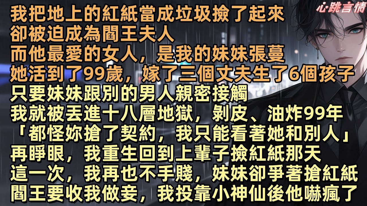 我把地上的紅紙當成垃圾撿了起來，卻被迫成了閻王夫人，而他最愛的女人，我妹妹張蔓，活到了99歲，嫁了三個丈夫生了6個孩子，我就被丟進十八層地獄，再睜眼我重生回到那天，這一次我再也不手賤，妹妹卻爭著搶紅紙