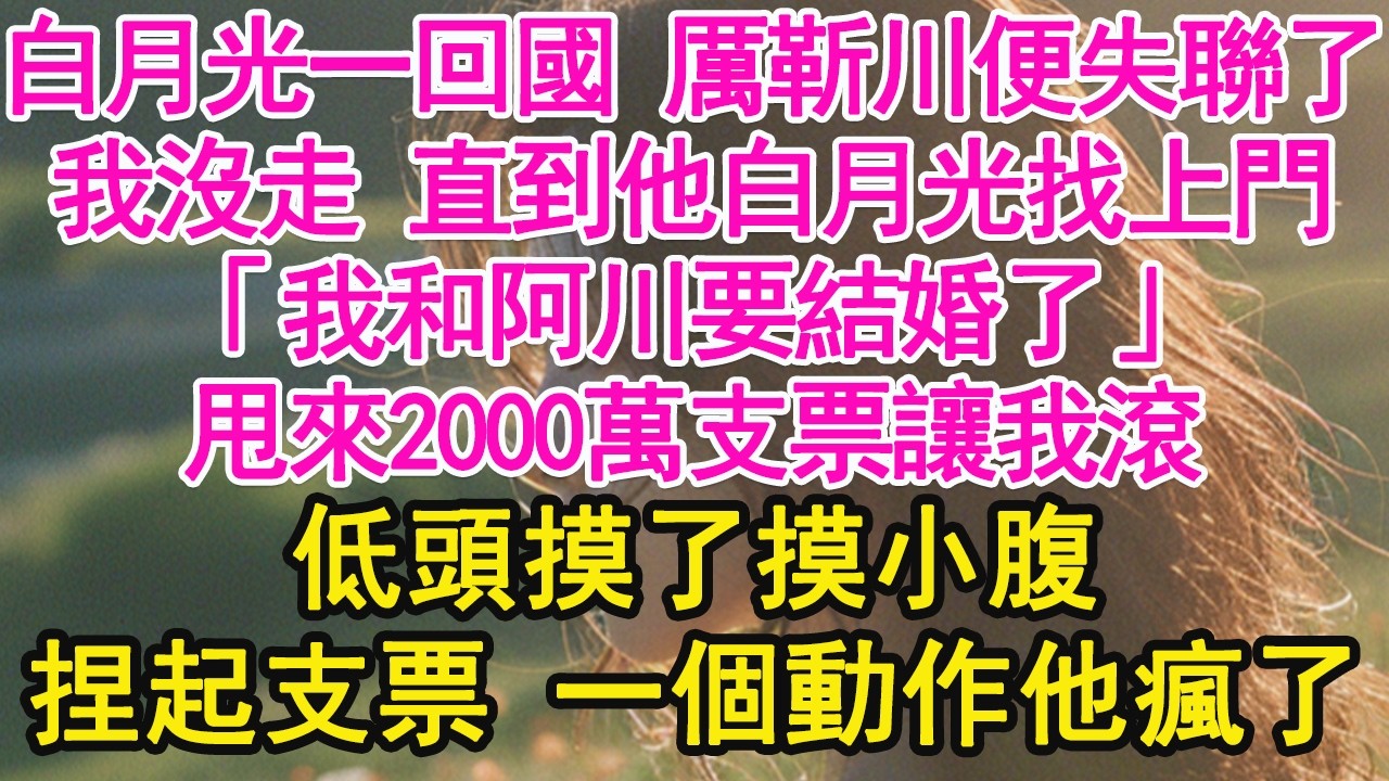 白月光一回國 厲靳川便失聯了，我沒走 直到他白月光找上門，「我和阿川要結婚了」甩來2000萬支票讓我滾，低頭摸了摸小腹，捏起支票 一個動作他瘋了【琉璃】【甜寵】【霸總】