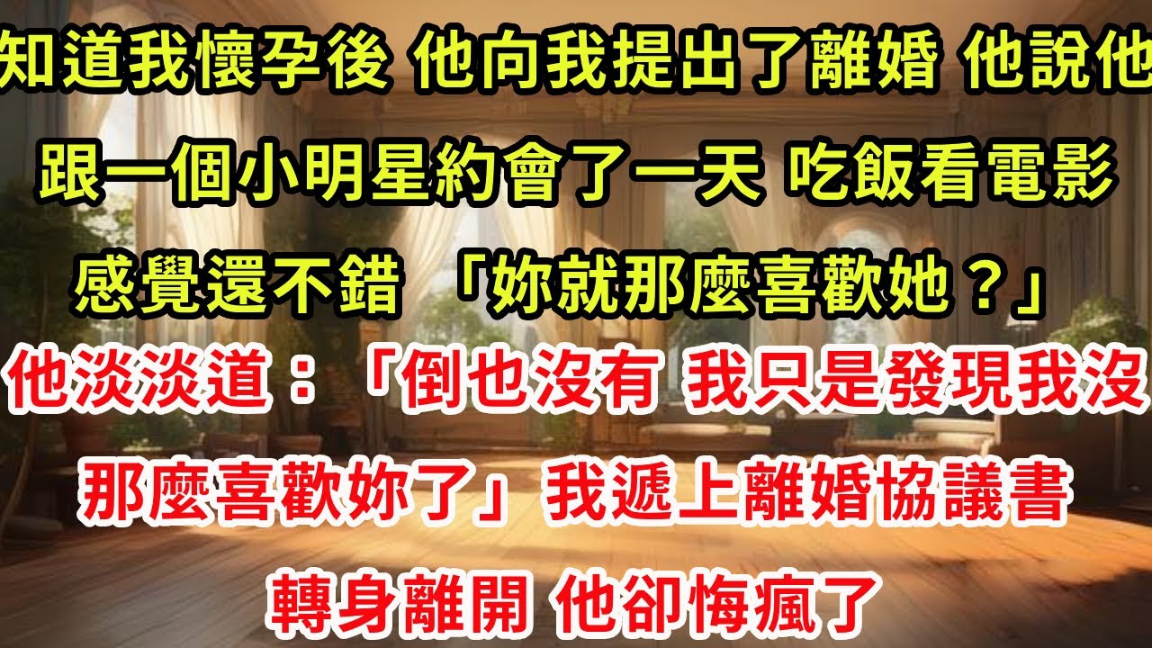 知道我懷孕後，他向我提出了離婚。他說他跟一個小明星約會了一天，吃飯看電影，感覺還不錯。「妳就那麼喜歡她？」他淡淡道：「倒也沒有。我只是發現我沒那麼喜歡妳了。」我遞上離婚協議書轉身離開，他卻悔瘋了