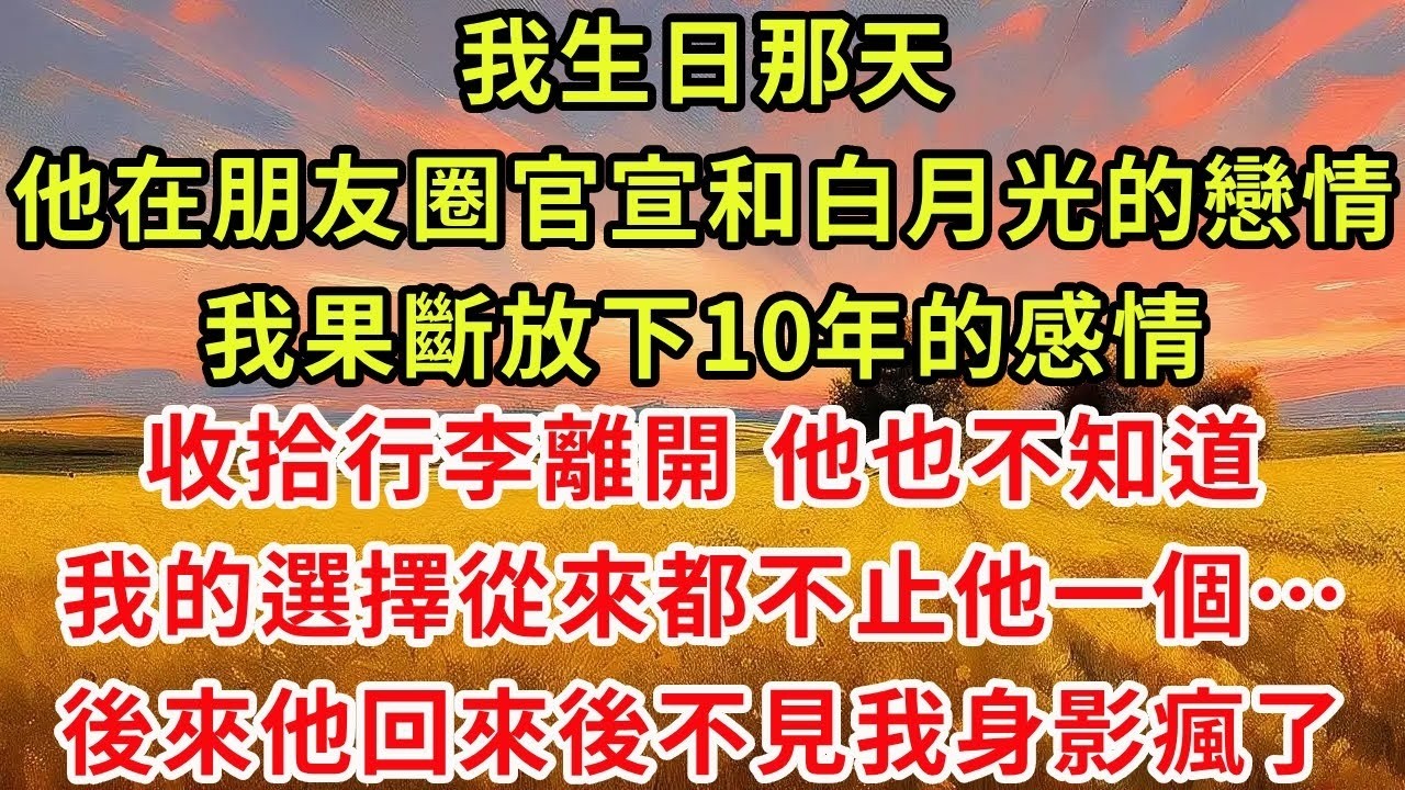 我生日那天 他在朋友圈官宣和白月光的戀情。我果斷放下10年的感情，收拾行李離開。他不知道 我的選擇從來都不止他一個，後來他回來後不見我身影瘋了。